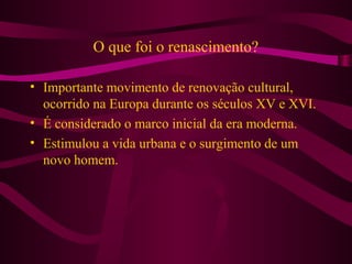 O que foi o renascimento?
• Importante movimento de renovação cultural,
ocorrido na Europa durante os séculos XV e XVI.
• É considerado o marco inicial da era moderna.
• Estimulou a vida urbana e o surgimento de um
novo homem.
 
