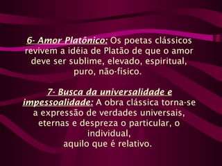 6- Amor Platônico: Os poetas clássicos
revivem a idéia de Platão de que o amor
deve ser sublime, elevado, espiritual,
puro, não-físico.
7- Busca da universalidade e
impessoalidade: A obra clássica torna-se
a expressão de verdades universais,
eternas e despreza o particular, o
individual,
aquilo que é relativo.
 
