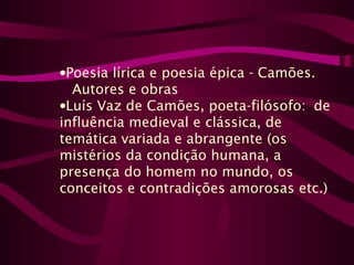 •Poesia lírica e poesia épica - Camões.
Autores e obras
•Luís Vaz de Camões, poeta-filósofo: de
influência medieval e clássica, de
temática variada e abrangente (os
mistérios da condição humana, a
presença do homem no mundo, os
conceitos e contradições amorosas etc.)
 