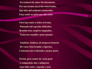 Eu cantarei de amor tão docemente,
Por uns termos em si tão concertados,
Que dois mil acidentes namorados
Faça sentir ao peito que não sente.
Farei que amor a todos avivente,
Pintando mil segredos delicados,
Brandas iras, suspiros magoados,
Temerosa ousadia e pena ausente.
Também, Senhora, do desprezo honesto
De vossa vista branda e rigorosa,
Contentar-me-ei dizendo a menor parte.
Porém, pera cantar de vosso gesto
A composição alta e milagrosa
Aqui falta saber, engenho e arte.
 