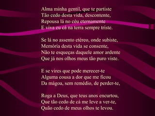 Alma minha gentil, que te partiste
Tão cedo desta vida, descontente,
Repousa lá no céu eternamente
E viva eu cá na terra sempre triste.
Se lá no assento etéreo, onde subiste,
Memória desta vida se consente,
Não te esqueças daquele amor ardente
Que já nos olhos meus tão puro viste.
E se vires que pode merecer-te
Alguma cousa a dor que me ficou
Da mágoa, sem remédio, de perder-te,
Roga a Deus, que teus anos encurtou,
Que tão cedo de cá me leve a ver-te,
Quão cedo de meus olhos te levou.
 
