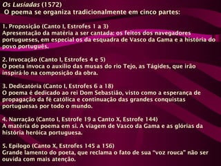 Os Lusíadas (1572)
O poema se organiza tradicionalmente em cinco partes:
1. Proposição (Canto I, Estrofes 1 a 3)
Apresentação da matéria a ser cantada: os feitos dos navegadores
portugueses, em especial os da esquadra de Vasco da Gama e a história do
povo português.
2. Invocação (Canto I, Estrofes 4 e 5)
O poeta invoca o auxílio das musas do rio Tejo, as Tágides, que irão
inspirá-lo na composição da obra.
3. Dedicatória (Canto I, Estrofes 6 a 18)
O poema é dedicado ao rei Dom Sebastião, visto como a esperança de
propagação da fé católica e continuação das grandes conquistas
portuguesas por todo o mundo.
4. Narração (Canto I, Estrofe 19 a Canto X, Estrofe 144)
A matéria do poema em si. A viagem de Vasco da Gama e as glórias da
história heróica portuguesa.
5. Epílogo (Canto X, Estrofes 145 a 156)
Grande lamento do poeta, que reclama o fato de sua “voz rouca” não ser
ouvida com mais atenção.
 