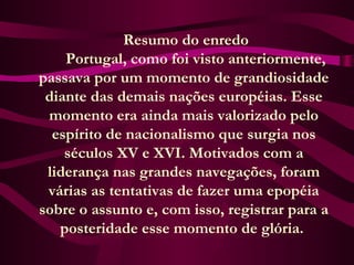   Resumo do enredo
      Portugal, como foi visto anteriormente,
passava por um momento de grandiosidade
diante das demais nações européias. Esse
momento era ainda mais valorizado pelo
espírito de nacionalismo que surgia nos
séculos XV e XVI. Motivados com a
liderança nas grandes navegações, foram
várias as tentativas de fazer uma epopéia
sobre o assunto e, com isso, registrar para a
posteridade esse momento de glória.
 