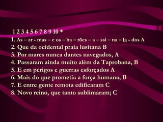 1 2 3 4 5 6 7 8 9 10 *
      1. As – ar - mas – e os – ba – rões – a – ssi – na – la - dos A
      2. Que da ocidental praia lusitana B
      3. Por mares nunca dantes navegados, A
      4. Passaram ainda muito além da Taprobana, B
      5. E em perigos e guerras esforçados A
      6. Mais do que prometia a força humana, B
      7. E entre gente remota edificaram C
      8. Novo reino, que tanto sublimaram; C
 