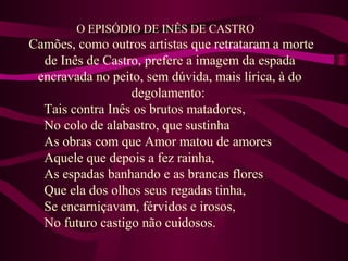 O EPISÓDIO DE INÊS DE CASTRO
Camões, como outros artistas que retrataram a morte
de Inês de Castro, prefere a imagem da espada
encravada no peito, sem dúvida, mais lírica, à do
degolamento:
Tais contra Inês os brutos matadores,
No colo de alabastro, que sustinha
As obras com que Amor matou de amores
Aquele que depois a fez rainha,
As espadas banhando e as brancas flores
Que ela dos olhos seus regadas tinha,
Se encarniçavam, férvidos e irosos,
No futuro castigo não cuidosos.
 