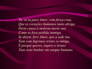 Tu, só tu puro Amor, com força crua,
Que os corações humanos tanto obriga
Deste causa à molesta morte sua,
Como se fora pérfida inimiga.
Se dizem, fero Amor, que a sede tua
Nem com lágrimas tristes se mitiga,
É porque queres, áspero e tirano
Tuas aras banhar em sangue humano.
 