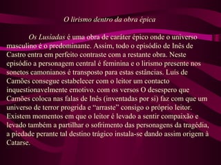 O lirismo dentro da obra épica
Os Lusíadas é uma obra de caráter épico onde o universo
masculino é o predominante. Assim, todo o episódio de Inês de
Castro entra em perfeito contraste com a restante obra. Neste
episódio a personagem central é feminina e o lirismo presente nos
sonetos camonianos é transposto para estas estâncias. Luís de
Camões consegue estabelecer com o leitor um contacto
inquestionavelmente emotivo. com os versos O desespero que
Camões coloca nas falas de Inês (inventadas por si) faz com que um
universo de terror progrida e “arraste” consigo o próprio leitor.
Existem momentos em que o leitor é levado a sentir compaixão e
levado também a partilhar o sofrimento das personagens da tragédia,
a piedade perante tal destino trágico instala-se dando assim origem à
Catarse.
 