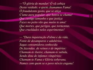 —"Ó glória de mandar! Ó vã cobiça
Desta vaidade, a quem chamamos Fama!
Ó fraudulento gosto, que se atiça
C'uma aura popular, que honra se chama!
Que castigo tamanho e que justiça
Fazes no peito vão que muito te ama!
Que mortes, que perigos, que tormentas,
Que crueldades neles experimentas!
— "Dura inquietação d'alma e da vida,
Fonte de desamparos e adultérios,
Sagaz consumidora conhecida
De fazendas, de reinos e de impérios:
Chamam-te ilustre, chamam-te subida,
Sendo dina de infames vitupérios;
Chamam-te Fama e Glória soberana,
Nomes com quem se o povo néscio engana!
 