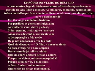 EPISÓDIO DO VELHO DO RESTELO
A cena mostra, logo de início urna massa aflita e desesperada com a
partida de seus filhos e esposos. As mulheres, chorando, representam
toda a multidão que ficava em terra firme vendo seus queridos partirem
para o desconhecido:
Em tão longo caminho e duvidoso,
Por perdidos as gentes nos julgavam;
As mulheres c’um choro piedoso,
Mães, esposas, irmãs, que o temeroso
Amor mais desconfia, acrescentavam
A desesperação e frio medo
De já nos não tornar a ver tão cedo
Qual via dizendo: — “Ó filho, a quem eu tinha
Só para refrigério e doce amparo
Desta cansada já velhice minha,
Que em choro acabará penoso e amaro
Porque me deixas, mísera e mesquinha?
Porque de mi te vás, á filho caro,
A fazer funéreo enterramento
Onde sejas de peixes mantimento?
 