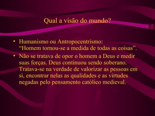 Qual a visão do mundo?
• Humanismo ou Antropocentrismo:
“Homem tornou-se a medida de todas as coisas”.
• Não se tratava de opor o homem a Deus e medir
suas forças. Deus continuou sendo soberano.
Tratava-se na verdade de valorizar as pessoas em
si, encontrar nelas as qualidades e as virtudes
negadas pelo pensamento católico medieval.
 