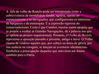 A fala do velho do Restelo pode ser interpretada como a
sobrevivência da mentalidade feudal, agrária, oposta ao
expansionismo e às navegações, que configuravam os interesses
da burguesia e da monarquia. É a expressão rigorosa do
conservadorismo. Certo é que Camões, mesmo numa epopéia que
se propõe a exaltar as Grandes Navegações, dá a palavra aos que
se opõem ao projeto expansionista. Portanto, O Velho do Restelo
representa a oposição passado x presente, antigo x novo. O Velho
chama de vaidoso aqueles que, por cobiça ou ânsia de glória, por
sua audácia ou coragem, se lançam às aventuras ultramarinas.
Simboliza a preocupação daqueles que antevêem um futuro
sombrio para a Pátria.
 