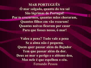 MAR PORTUGUÊS
Ó mar salgado, quanto do teu sal
São lágrimas de Portugal!
Por te cruzarmos, quantas mães choraram,
Quantos filhos em vão rezaram!
Quantas noivas ficaram por casar
Para que fosses nosso, ó mar!
Valeu a pena? Tudo vale a pena
Se a alma não é pequena.
Quem quer passar além do Bojador
Tem que passar além da dor.
Deus ao mar o perigo e o abismo deu,
Mas nele é que espelhou o céu.
Fernando Pessoa
 