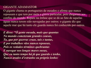 GIGANTE ADAMASTOR
O gigante chama os portugueses de ousados e afirma que nunca
repousam e que tem por meta a glória particular, pois chegaram aos
confins do mundo. Repare na ênfase que se dá ao fato de aquelas
águas nunca terem sido navegadas por outros: o gigante diz que
aquele mar que há tanto ele guarda nunca foi conhecido por outros.
E disse: "Ó gente ousada, mais que quantas
No mundo cometeram grandes cousas,
Tu, que por guerras cruas, tais e tantas,
E por trabalhos vãos nunca repousas,
Pois os vedados términos quebrantas
E navegar nos longos mares ousas,
Que eu tanto tempo há já que guardo e tenho,
Nunca arados d’estranho ou próprio lenho:
 