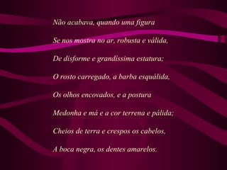 Não acabava, quando uma figura
Se nos mostra no ar, robusta e válida,
De disforme e grandíssima estatura;
O rosto carregado, a barba esquálida,
Os olhos encovados, e a postura
Medonha e má e a cor terrena e pálida;
Cheios de terra e crespos os cabelos,
A boca negra, os dentes amarelos.
 