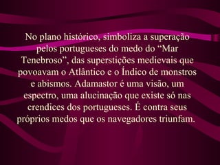 No plano histórico, simboliza a superação
pelos portugueses do medo do “Mar
Tenebroso”, das superstições medievais que
povoavam o Atlântico e o Índico de monstros
e abismos. Adamastor é uma visão, um
espectro, uma alucinação que existe só nas
crendices dos portugueses. É contra seus
próprios medos que os navegadores triunfam.
 