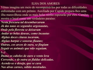 ILHA DOS AMORES
Vênus imagina um meio de recompensá-los por todas as dificuldades
enfrentadas com um prêmio. Auxiliada por Cupido prepara-lhes uma
ilha maravilhosa onde as mais belas ninfas esperarão por eles. Camões
mostra o local como um verdadeiro paraíso:
Nesta frescura tal desembarcaram
Já das naus os segundos argonautas,
Onde pela floresta se deixavam
Andar as belas deusas, como incautas
Algüas doces cítaras tocavam,
Algüas harpas e sonoras flautas;
Outras, cos arcos de ouro, se fingiam
Seguir os animais que não seguiam.
(...)
Duma os cabelos de ouro o vento leva
Correndo, e de outra as flaldas delicadas.
Acende-se o desejo, que se cava
Nas alvas carnes, súbito mostradas.
 
