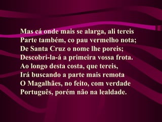 Mas cá onde mais se alarga, ali tereis
Parte também, co pau vermelho nota;
De Santa Cruz o nome lhe poreis;
Descobri-la-á a primeira vossa frota.
Ao longo desta costa, que tereis,
Irá buscando a parte mais remota
O Magalhães, no feito, com verdade
Português, porém não na lealdade.
 