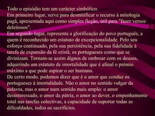 Todo o episódio tem um carácter simbólico.
Em primeiro lugar, serve para desmitificar o recurso à mitologia
pagã, apresentada aqui como simples ficção, útil para "fazer versos
deleitosos".
Em segundo lugar, representa a glorificação do povo português, a
quem é reconhecido um estatuto de excepcionalidade. Pelo seu
esforço continuado, pela sua persistência, pela sua fidelidade à
tarefa de expansão da fé cristã, os portugueses como que se
divinizam. Tornam-se assim dignos de ombrear com os deuses,
adquirindo um estatuto de imortalidade que é afinal o prémio
máximo a que pode aspirar o ser humano.
De certo modo, podemos dizer que é o amor que conduz os
portugueses à imortalidade. Não o amor no sentido vulgar da
palavra, mas o amor num sentido mais amplo: o amor
desinteressado, o amor da pátria, o amor ao dever, o empenhamento
total nas tarefas colectivas, a capacidade de suportar todas as
dificuldades, todos os sacrifícios.
 