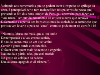 Voltando aos comentários que se podem tecer a respeito do epílogo da
obra, é perceptível certo tom melancólico nas palavras do poeta que,
prevendo o fim dos bons tempos de Portugal, aproveita para fazer sua
“voz rouca” ser ouvida novamente ao criticar a corte que cercava
D.Sebastião e a perda dos bons costumes da sociedade, a corrupção que
por sua vez levaria o país ao “caos”, como se pode notar na estrofe 145
“No mais, Musa, no mais, que a lira tenho
Destemperada e a voz enrouquecida,
E não do canto, mas de ver que venho
Cantar a gente surda e endurecida.
O favor com quem mais se acende o engenho
Não no dá a pátria, não, que está metida
No gosto da cobiça e na rudeza
Dua austera, apagada e vil tristeza.”.
 