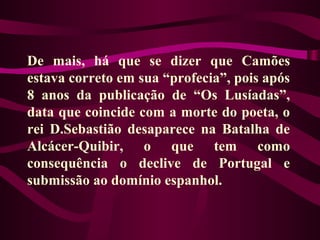 De mais, há que se dizer que Camões
estava correto em sua “profecia”, pois após
8 anos da publicação de “Os Lusíadas”,
data que coincide com a morte do poeta, o
rei D.Sebastião desaparece na Batalha de
Alcácer-Quibir, o que tem como
consequência o declive de Portugal e
submissão ao domínio espanhol.
 