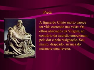 Pietá
A figura do Cristo morto parece
ter vida correndo nas veias. Os
olhos abaixados da Virgem, ao
contrário da tradição,emocionam
pela dor e pela resignação. Seu
manto, drapeado, arranca do
mármore uma leveza.
 