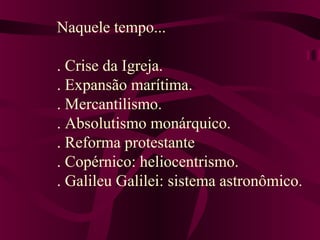 Naquele tempo...
. Crise da Igreja.
. Expansão marítima.
. Mercantilismo.
. Absolutismo monárquico.
. Reforma protestante
. Copérnico: heliocentrismo.
. Galileu Galilei: sistema astronômico.
 