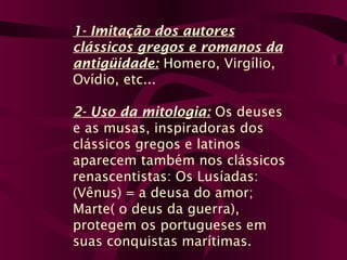 1- Imitação dos autores
clássicos gregos e romanos da
antigüidade: Homero, Virgílio,
Ovídio, etc...
2- Uso da mitologia: Os deuses
e as musas, inspiradoras dos
clássicos gregos e latinos
aparecem também nos clássicos
renascentistas: Os Lusíadas:
(Vênus) = a deusa do amor;
Marte( o deus da guerra),
protegem os portugueses em
suas conquistas marítimas.
 