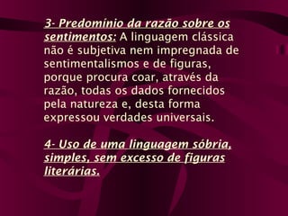 3- Predomínio da razão sobre os
sentimentos: A linguagem clássica
não é subjetiva nem impregnada de
sentimentalismos e de figuras,
porque procura coar, através da
razão, todas os dados fornecidos
pela natureza e, desta forma
expressou verdades universais.
4- Uso de uma linguagem sóbria,
simples, sem excesso de figuras
literárias.
 