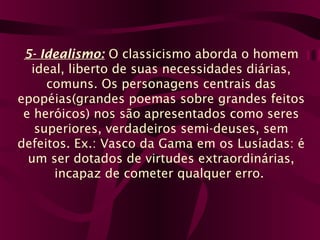 5- Idealismo: O classicismo aborda o homem
ideal, liberto de suas necessidades diárias,
comuns. Os personagens centrais das
epopéias(grandes poemas sobre grandes feitos
e heróicos) nos são apresentados como seres
superiores, verdadeiros semi-deuses, sem
defeitos. Ex.: Vasco da Gama em os Lusíadas: é
um ser dotados de virtudes extraordinárias,
incapaz de cometer qualquer erro.
 