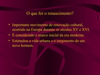 O que foi o renascimento?
• Importante movimento de renovação cultural,
ocorrido na Europa durante os séculos XV e XVI.
• É considerado o marco inicial da era moderna.
• Estimulou a vida urbana e o surgimento de um
novo homem.
 