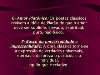 6- Amor Platônico: Os poetas clássicos
revivem a idéia de Platão de que o amor
deve ser sublime, elevado, espiritual,
puro, não-físico.
7- Busca da universalidade e
impessoalidade: A obra clássica torna-se
a expressão de verdades universais,
eternas e despreza o particular, o
individual,
aquilo que é relativo.
 