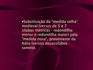 •Substituição da "medida velha"
medieval (versos de 5 e 7
sílabas métricas - redondilha
menor e redondilha maior) pela
"medida nova", proveniente da
Itália (versos decassílabos -
soneto).
 