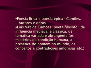 •Poesia lírica e poesia épica - Camões.
Autores e obras
•Luís Vaz de Camões, poeta-filósofo: de
influência medieval e clássica, de
temática variada e abrangente (os
mistérios da condição humana, a
presença do homem no mundo, os
conceitos e contradições amorosas etc.)
 