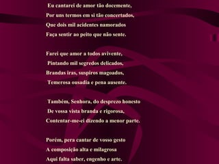 Eu cantarei de amor tão docemente,
Por uns termos em si tão concertados,
Que dois mil acidentes namorados
Faça sentir ao peito que não sente.
Farei que amor a todos avivente,
Pintando mil segredos delicados,
Brandas iras, suspiros magoados,
Temerosa ousadia e pena ausente.
Também, Senhora, do desprezo honesto
De vossa vista branda e rigorosa,
Contentar-me-ei dizendo a menor parte.
Porém, pera cantar de vosso gesto
A composição alta e milagrosa
Aqui falta saber, engenho e arte.
 