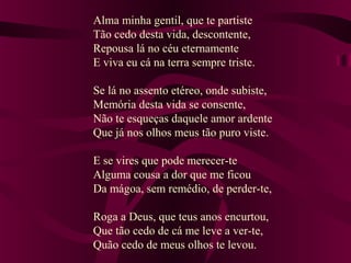 Alma minha gentil, que te partiste
Tão cedo desta vida, descontente,
Repousa lá no céu eternamente
E viva eu cá na terra sempre triste.
Se lá no assento etéreo, onde subiste,
Memória desta vida se consente,
Não te esqueças daquele amor ardente
Que já nos olhos meus tão puro viste.
E se vires que pode merecer-te
Alguma cousa a dor que me ficou
Da mágoa, sem remédio, de perder-te,
Roga a Deus, que teus anos encurtou,
Que tão cedo de cá me leve a ver-te,
Quão cedo de meus olhos te levou.
 