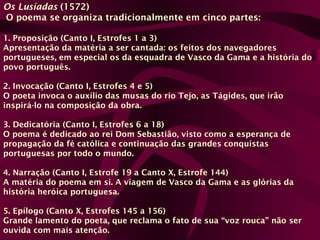 Os Lusíadas (1572)
O poema se organiza tradicionalmente em cinco partes:
1. Proposição (Canto I, Estrofes 1 a 3)
Apresentação da matéria a ser cantada: os feitos dos navegadores
portugueses, em especial os da esquadra de Vasco da Gama e a história do
povo português.
2. Invocação (Canto I, Estrofes 4 e 5)
O poeta invoca o auxílio das musas do rio Tejo, as Tágides, que irão
inspirá-lo na composição da obra.
3. Dedicatória (Canto I, Estrofes 6 a 18)
O poema é dedicado ao rei Dom Sebastião, visto como a esperança de
propagação da fé católica e continuação das grandes conquistas
portuguesas por todo o mundo.
4. Narração (Canto I, Estrofe 19 a Canto X, Estrofe 144)
A matéria do poema em si. A viagem de Vasco da Gama e as glórias da
história heróica portuguesa.
5. Epílogo (Canto X, Estrofes 145 a 156)
Grande lamento do poeta, que reclama o fato de sua “voz rouca” não ser
ouvida com mais atenção.
 