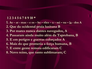 1 2 3 4 5 6 7 8 9 10 *
      1. As – ar - mas – e os – ba – rões – a – ssi – na – la - dos A
      2. Que da ocidental praia lusitana B
      3. Por mares nunca dantes navegados, A
      4. Passaram ainda muito além da Taprobana, B
      5. E em perigos e guerras esforçados A
      6. Mais do que prometia a força humana, B
      7. E entre gente remota edificaram C
      8. Novo reino, que tanto sublimaram; C
 