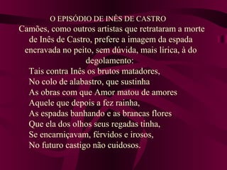 O EPISÓDIO DE INÊS DE CASTRO
Camões, como outros artistas que retrataram a morte
de Inês de Castro, prefere a imagem da espada
encravada no peito, sem dúvida, mais lírica, à do
degolamento:
Tais contra Inês os brutos matadores,
No colo de alabastro, que sustinha
As obras com que Amor matou de amores
Aquele que depois a fez rainha,
As espadas banhando e as brancas flores
Que ela dos olhos seus regadas tinha,
Se encarniçavam, férvidos e irosos,
No futuro castigo não cuidosos.
 