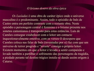 O lirismo dentro da obra épica
Os Lusíadas é uma obra de caráter épico onde o universo
masculino é o predominante. Assim, todo o episódio de Inês de
Castro entra em perfeito contraste com a restante obra. Neste
episódio a personagem central é feminina e o lirismo presente nos
sonetos camonianos é transposto para estas estâncias. Luís de
Camões consegue estabelecer com o leitor um contacto
inquestionavelmente emotivo. com os versos O desespero que
Camões coloca nas falas de Inês (inventadas por si) faz com que um
universo de terror progrida e “arraste” consigo o próprio leitor.
Existem momentos em que o leitor é levado a sentir compaixão e
levado também a partilhar o sofrimento das personagens da tragédia,
a piedade perante tal destino trágico instala-se dando assim origem à
Catarse.
 