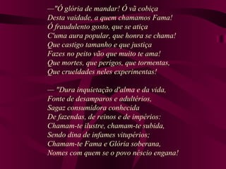 —"Ó glória de mandar! Ó vã cobiça
Desta vaidade, a quem chamamos Fama!
Ó fraudulento gosto, que se atiça
C'uma aura popular, que honra se chama!
Que castigo tamanho e que justiça
Fazes no peito vão que muito te ama!
Que mortes, que perigos, que tormentas,
Que crueldades neles experimentas!
— "Dura inquietação d'alma e da vida,
Fonte de desamparos e adultérios,
Sagaz consumidora conhecida
De fazendas, de reinos e de impérios:
Chamam-te ilustre, chamam-te subida,
Sendo dina de infames vitupérios;
Chamam-te Fama e Glória soberana,
Nomes com quem se o povo néscio engana!
 