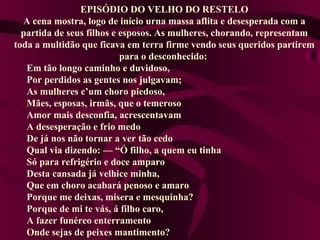 EPISÓDIO DO VELHO DO RESTELO
A cena mostra, logo de início urna massa aflita e desesperada com a
partida de seus filhos e esposos. As mulheres, chorando, representam
toda a multidão que ficava em terra firme vendo seus queridos partirem
para o desconhecido:
Em tão longo caminho e duvidoso,
Por perdidos as gentes nos julgavam;
As mulheres c’um choro piedoso,
Mães, esposas, irmãs, que o temeroso
Amor mais desconfia, acrescentavam
A desesperação e frio medo
De já nos não tornar a ver tão cedo
Qual via dizendo: — “Ó filho, a quem eu tinha
Só para refrigério e doce amparo
Desta cansada já velhice minha,
Que em choro acabará penoso e amaro
Porque me deixas, mísera e mesquinha?
Porque de mi te vás, á filho caro,
A fazer funéreo enterramento
Onde sejas de peixes mantimento?
 