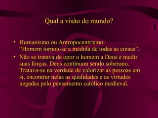 Qual a visão do mundo?
• Humanismo ou Antropocentrismo:
“Homem tornou-se a medida de todas as coisas”.
• Não se tratava de opor o homem a Deus e medir
suas forças. Deus continuou sendo soberano.
Tratava-se na verdade de valorizar as pessoas em
si, encontrar nelas as qualidades e as virtudes
negadas pelo pensamento católico medieval.
 
