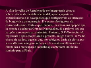 A fala do velho do Restelo pode ser interpretada como a
sobrevivência da mentalidade feudal, agrária, oposta ao
expansionismo e às navegações, que configuravam os interesses
da burguesia e da monarquia. É a expressão rigorosa do
conservadorismo. Certo é que Camões, mesmo numa epopéia que
se propõe a exaltar as Grandes Navegações, dá a palavra aos que
se opõem ao projeto expansionista. Portanto, O Velho do Restelo
representa a oposição passado x presente, antigo x novo. O Velho
chama de vaidoso aqueles que, por cobiça ou ânsia de glória, por
sua audácia ou coragem, se lançam às aventuras ultramarinas.
Simboliza a preocupação daqueles que antevêem um futuro
sombrio para a Pátria.
 