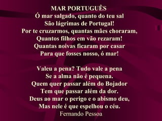 MAR PORTUGUÊS
Ó mar salgado, quanto do teu sal
São lágrimas de Portugal!
Por te cruzarmos, quantas mães choraram,
Quantos filhos em vão rezaram!
Quantas noivas ficaram por casar
Para que fosses nosso, ó mar!
Valeu a pena? Tudo vale a pena
Se a alma não é pequena.
Quem quer passar além do Bojador
Tem que passar além da dor.
Deus ao mar o perigo e o abismo deu,
Mas nele é que espelhou o céu.
Fernando Pessoa
 