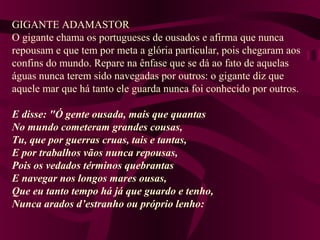 GIGANTE ADAMASTOR
O gigante chama os portugueses de ousados e afirma que nunca
repousam e que tem por meta a glória particular, pois chegaram aos
confins do mundo. Repare na ênfase que se dá ao fato de aquelas
águas nunca terem sido navegadas por outros: o gigante diz que
aquele mar que há tanto ele guarda nunca foi conhecido por outros.
E disse: "Ó gente ousada, mais que quantas
No mundo cometeram grandes cousas,
Tu, que por guerras cruas, tais e tantas,
E por trabalhos vãos nunca repousas,
Pois os vedados términos quebrantas
E navegar nos longos mares ousas,
Que eu tanto tempo há já que guardo e tenho,
Nunca arados d’estranho ou próprio lenho:
 