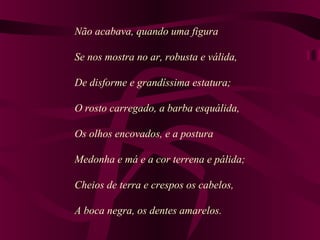 Não acabava, quando uma figura
Se nos mostra no ar, robusta e válida,
De disforme e grandíssima estatura;
O rosto carregado, a barba esquálida,
Os olhos encovados, e a postura
Medonha e má e a cor terrena e pálida;
Cheios de terra e crespos os cabelos,
A boca negra, os dentes amarelos.
 