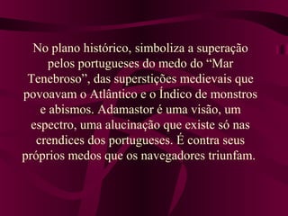 No plano histórico, simboliza a superação
pelos portugueses do medo do “Mar
Tenebroso”, das superstições medievais que
povoavam o Atlântico e o Índico de monstros
e abismos. Adamastor é uma visão, um
espectro, uma alucinação que existe só nas
crendices dos portugueses. É contra seus
próprios medos que os navegadores triunfam.
 