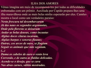 ILHA DOS AMORES
Vênus imagina um meio de recompensá-los por todas as dificuldades
enfrentadas com um prêmio. Auxiliada por Cupido prepara-lhes uma
ilha maravilhosa onde as mais belas ninfas esperarão por eles. Camões
mostra o local como um verdadeiro paraíso:
Nesta frescura tal desembarcaram
Já das naus os segundos argonautas,
Onde pela floresta se deixavam
Andar as belas deusas, como incautas
Algüas doces cítaras tocavam,
Algüas harpas e sonoras flautas;
Outras, cos arcos de ouro, se fingiam
Seguir os animais que não seguiam.
(...)
Duma os cabelos de ouro o vento leva
Correndo, e de outra as flaldas delicadas.
Acende-se o desejo, que se cava
Nas alvas carnes, súbito mostradas.
 