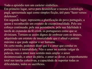 Todo o episódio tem um carácter simbólico.
Em primeiro lugar, serve para desmitificar o recurso à mitologia
pagã, apresentada aqui como simples ficção, útil para "fazer versos
deleitosos".
Em segundo lugar, representa a glorificação do povo português, a
quem é reconhecido um estatuto de excepcionalidade. Pelo seu
esforço continuado, pela sua persistência, pela sua fidelidade à
tarefa de expansão da fé cristã, os portugueses como que se
divinizam. Tornam-se assim dignos de ombrear com os deuses,
adquirindo um estatuto de imortalidade que é afinal o prémio
máximo a que pode aspirar o ser humano.
De certo modo, podemos dizer que é o amor que conduz os
portugueses à imortalidade. Não o amor no sentido vulgar da
palavra, mas o amor num sentido mais amplo: o amor
desinteressado, o amor da pátria, o amor ao dever, o empenhamento
total nas tarefas colectivas, a capacidade de suportar todas as
dificuldades, todos os sacrifícios.
 
