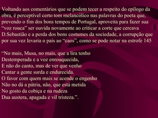 Voltando aos comentários que se podem tecer a respeito do epílogo da
obra, é perceptível certo tom melancólico nas palavras do poeta que,
prevendo o fim dos bons tempos de Portugal, aproveita para fazer sua
“voz rouca” ser ouvida novamente ao criticar a corte que cercava
D.Sebastião e a perda dos bons costumes da sociedade, a corrupção que
por sua vez levaria o país ao “caos”, como se pode notar na estrofe 145
“No mais, Musa, no mais, que a lira tenho
Destemperada e a voz enrouquecida,
E não do canto, mas de ver que venho
Cantar a gente surda e endurecida.
O favor com quem mais se acende o engenho
Não no dá a pátria, não, que está metida
No gosto da cobiça e na rudeza
Dua austera, apagada e vil tristeza.”.
 